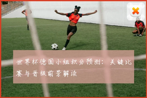 世界杯德国小组积分预测：关键比赛与晋级前景解读