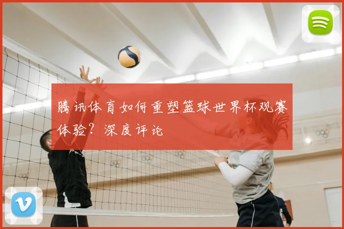 腾讯体育如何重塑篮球世界杯观赛体验？深度评论