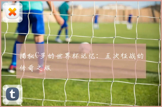 揭秘C罗的世界杯记忆：五次征战的传奇之旅