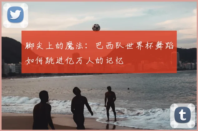 脚尖上的魔法：巴西队世界杯舞蹈如何跳进亿万人的记忆