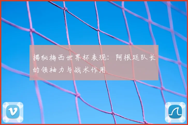 揭秘梅西世界杯表现：阿根廷队长的领袖力与战术作用
