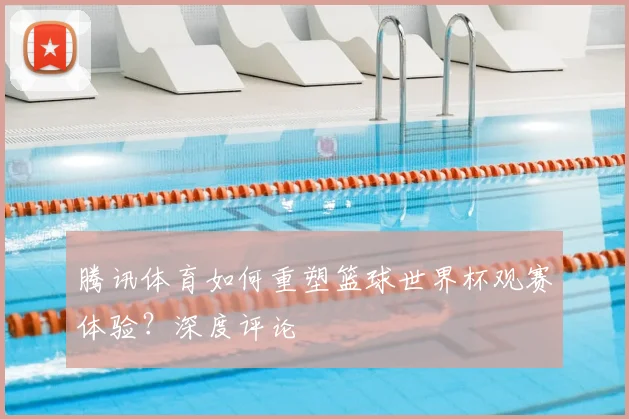 腾讯体育如何重塑篮球世界杯观赛体验？深度评论